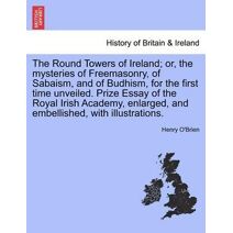 Round Towers of Ireland; or, the mysteries of Freemasonry, of Sabaism, and of Budhism, for the first time unveiled. Prize Essay of the Royal Irish Academy, enlarged, and embellished, with il