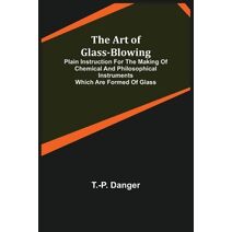Art of Glass-Blowing; Plain Instruction for the Making of Chemical and Philosophical Instruments Which are Formed of Glass