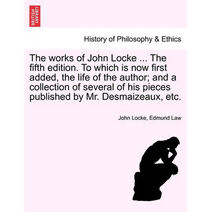 Works of John Locke ... the Fifth Edition. to Which Is Now First Added, the Life of the Author; And a Collection of Several of His Pieces Published by Mr. Desmaizeaux, Etc.