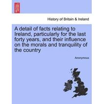 Detail of Facts Relating to Ireland, Particularly for the Last Forty Years, and Their Influence on the Morals and Tranquility of the Country