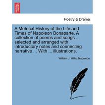 Metrical History of the Life and Times of Napoleon Bonaparte. A collection of poems and songs ... selected and arranged with introductory notes and connecting narrative ... With ... illustra