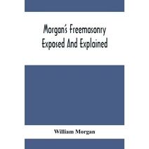 Morgan'S Freemasonry Exposed And Explained; Showing The Origin, History And Nature Of Masonry, Its Effects On The Government, And The Christian Religion And Containing A Key To All The Degre