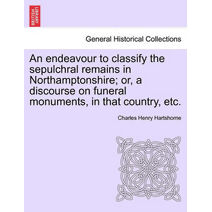 Endeavour to Classify the Sepulchral Remains in Northamptonshire; Or, a Discourse on Funeral Monuments, in That Country, Etc.