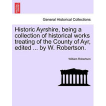 Historic Ayrshire, Being a Collection of Historical Works Treating of the County of Ayr, Edited ... by W. Robertson.