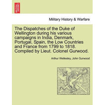 Dispatches of the Duke of Wellington during his various campaigns in India, Denmark, Portugal, Spain, the Low Countries and France from 1799 to 1818. Compiled by Lieut. Colonel Gurwood.