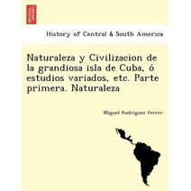 Naturaleza y Civilizacion de la grandiosa isla de Cuba, ó estudios variados, etc. Parte primera. Naturaleza