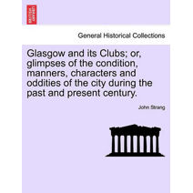 Glasgow and its Clubs; or, glimpses of the condition, manners, characters and oddities of the city during the past and present century.