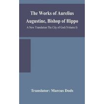 Works of Aurelius Augustine, Bishop of Hippo. A New Translation The City of God (Volume I)