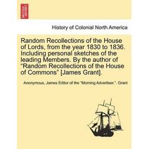 Random Recollections of the House of Lords, from the Year 1830 to 1836. Including Personal Sketches of the Leading Members. by the Author of "Random Recollections of the House of Commons" [J