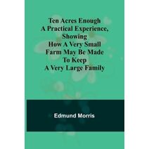 Ten Acres Enough A practical experience, showing how a very small farm may be made to keep a very large family