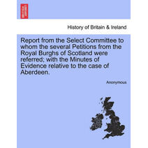 Report from the Select Committee to Whom the Several Petitions from the Royal Burghs of Scotland Were Referred; With the Minutes of Evidence Relative to the Case of Aberdeen.