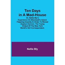 Ten Days in a Mad-House; or, Nellie Bly's Experience on Blackwell's Island. Feigning Insanity in Order to Reveal Asylum Horrors. The Trying Ordeal of the New York World's Girl Correspondent.