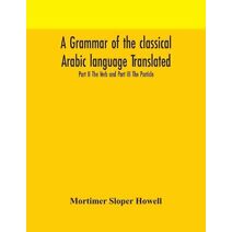 grammar of the classical Arabic language Translated and Compiled From The Works Of The Most Approved Native or Naturalized Authorities Part II The Verb and Part III The Particle