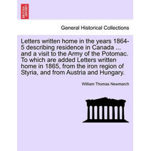 Letters Written Home in the Years 1864-5 Describing Residence in Canada ... and a Visit to the Army of the Potomac. to Which Are Added Letters Written Home in 1865, from the Iron Region of S
