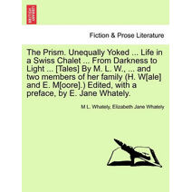 Prism. Unequally Yoked ... Life in a Swiss Chalet ... from Darkness to Light ... [Tales] by M. L. W., ... and Two Members of Her Family (H. W[ale] and E. M[oore].) Edited, with a Preface, by