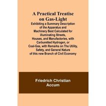 Practical Treatise on Gas-light; Exhibiting a Summary Description of the Apparatus and Machinery Best Calculated for Illuminating Streets, Houses, and Manufactories, with Carburetted Hydroge