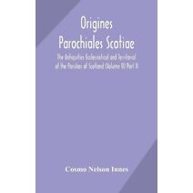 Origines Parochiales Scotiae. the Antiquities Ecclesiastical and Territorial of the Parishes of Scotland (Volume II) Part II.
