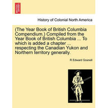 (The Year Book of British Columbia Compendium.) Compiled from the Year Book of British Columbia ... to Which Is Added a Chapter ... Respecting the Canadian Yukon and Northern Territory Gener