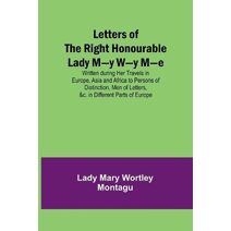 Letters of the Right Honourable Lady M-y W-y M-e; Written during Her Travels in Europe, Asia and Africa to Persons of Distinction, Men of Letters, &c. in Different Parts of Europe