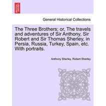 Three Brothers; Or, the Travels and Adventures of Sir Anthony, Sir Robert and Sir Thomas Sherley, in Persia, Russia, Turkey, Spain, Etc. with Portraits.