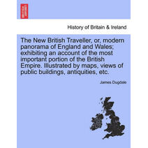 New British Traveller, or, modern panorama of England and Wales; exhibiting an account of the most important portion of the British Empire. Illustrated by maps, views of public buildings, an