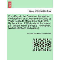 Forty Days in the Desert on the Track of the Israelites; Or, a Journey from Cairo by Wady Feiran to Mount Sinai and Petra. by the Author of "Walks about Jerusalem" [I.E. William Henry Bartle