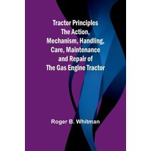 Tractor Principles The Action, Mechanism, Handling, Care, Maintenance and Repair of the Gas Engine Tractor