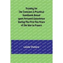 Training for the Trenches A Practical Handbook Based upon Personal Experience During the First Two Years of the War in France