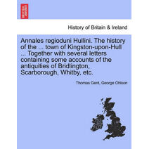 Annales Regioduni Hullini. the History of the ... Town of Kingston-Upon-Hull ... Together with Several Letters Containing Some Accounts of the Antiquities of Bridlington, Scarborough, Whitby