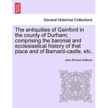 Antiquities of Gainford in the County of Durham; Comprising the Baronial and Ecclesiastical History of That Place and of Barnard-Castle, Etc.