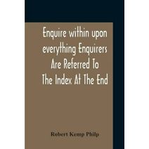 Enquire Within Upon Everything Enquirers Are Referred To The Index At The End
