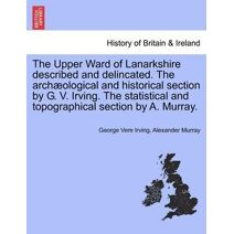 Upper Ward of Lanarkshire Described and Delincated. the Archaeological and Historical Section by G. V. Irving. the Statistical and Topographical Section by A. Murray. Volume Second