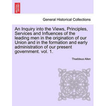 Inquiry into the Views, Principles, Services and Influences of the leading men in the origination of our Union and in the formation and early administration of our present government. vol. 1