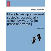 Miscellanies Upon Several Subjects; Occasionally Written by Mr. J. G. [In Prose and Verse.]