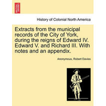 Extracts from the Municipal Records of the City of York, During the Reigns of Edward IV. Edward V. and Richard III. with Notes and an Appendix.