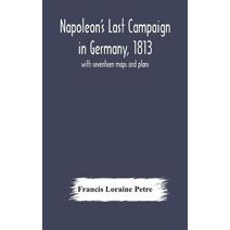Napoleon's Last Campaign in Germany, 1813; with seventeen maps and plans