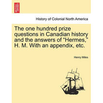 One Hundred Prize Questions in Canadian History and the Answers of "Hermes," H. M. with an Appendix, Etc.