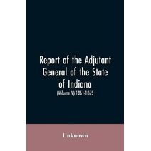 Report of the adjutant general of the state of Indiana. (Volume V)-1861 - 1865.