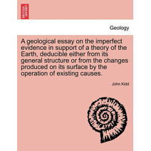 Geological Essay on the Imperfect Evidence in Support of a Theory of the Earth, Deducible Either from Its General Structure or from the Changes Produced on Its Surface by the Operation of Ex