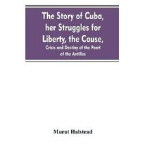 story of Cuba, her struggles for liberty, the cause, crisis and destiny of the pearl of the Antilles