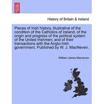 Pieces of Irish History, Illustrative of the Condition of the Catholics of Ireland, of the Origin and Progress of the Political System of the United Irishmen; And of Their Transactions with