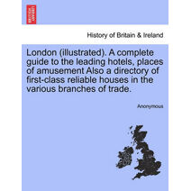 London (Illustrated). a Complete Guide to the Leading Hotels, Places of Amusement Also a Directory of First-Class Reliable Houses in the Various Branches of Trade.