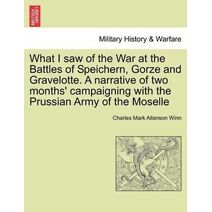 What I Saw of the War at the Battles of Speichern, Gorze and Gravelotte. a Narrative of Two Months' Campaigning with the Prussian Army of the Moselle