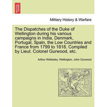 Dispatches of the Duke of Wellington during his various campaigns in India, Denmark, Portugal, Spain, the Low Countries and France from 1799 to 1818. Compiled by Lieut. Colonel Gurwood, etc.