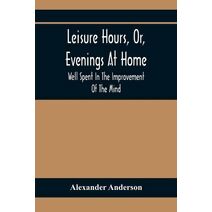 Leisure Hours, Or, Evenings At Home; Well Spent In The Improvement Of The Mind