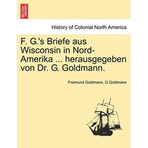 F. G.'s Briefe Aus Wisconsin in Nord-Amerika ... Herausgegeben Von Dr. G. Goldmann.
