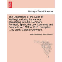 Dispatches of the Duke of Wellington during his various campaigns in India, Denmark, Portugal, Spain, the Low Countries and France from 1799 to 1818. Compiled ... by Lieut. Colonel Gurwood.