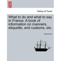 What to do and what to say in France. A book of information on manners, etiquette, and customs, etc.
