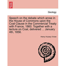 Speech on the Debate Which Arose in the House of Commons Upon the Coal Clause in the Commercial Treaty with France, 1860. Together with a Lecture on Coal, Delivered ... January 4th, 1856.