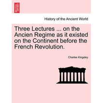 Three Lectures ... on the Ancien Regime as It Existed on the Continent Before the French Revolution.